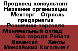 Продавец-консультант › Название организации ­ Мехторг › Отрасль предприятия ­ Розничная торговля › Минимальный оклад ­ 25 000 - Все города Работа » Вакансии   . Ханты-Мансийский,Когалым г.